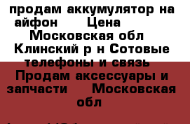 продам аккумулятор на айфон 5  › Цена ­ 1 500 - Московская обл., Клинский р-н Сотовые телефоны и связь » Продам аксессуары и запчасти   . Московская обл.